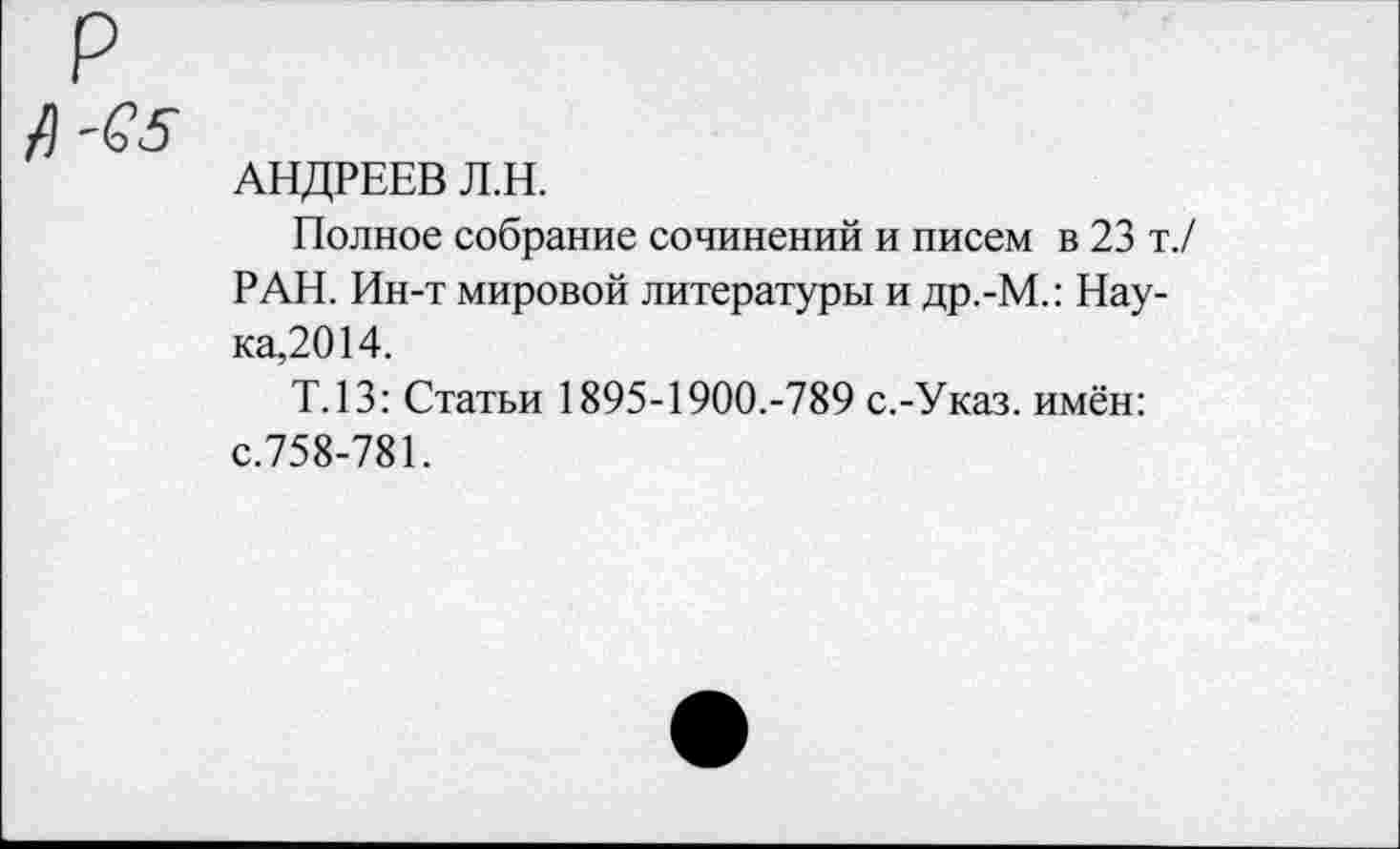 ﻿А'65
АНДРЕЕВ Л.Н.
Полное собрание сочинений и писем в 23 т./ РАН. Ин-т мировой литературы и др.-М.: Наука,2014.
Т.13: Статьи 1895-1900.-789 с.-Указ, имён: с.758-781.